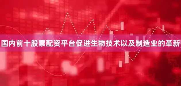 国内前十股票配资平台促进生物技术以及制造业的革新