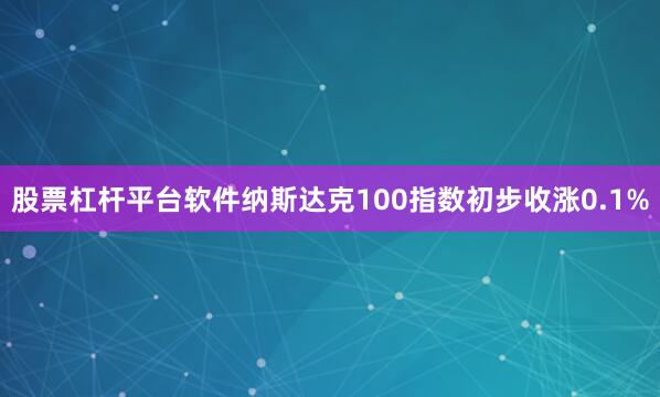 股票杠杆平台软件纳斯达克100指数初步收涨0.1%