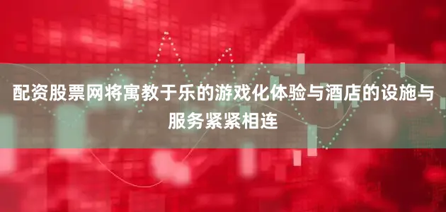 配资股票网将寓教于乐的游戏化体验与酒店的设施与服务紧紧相连