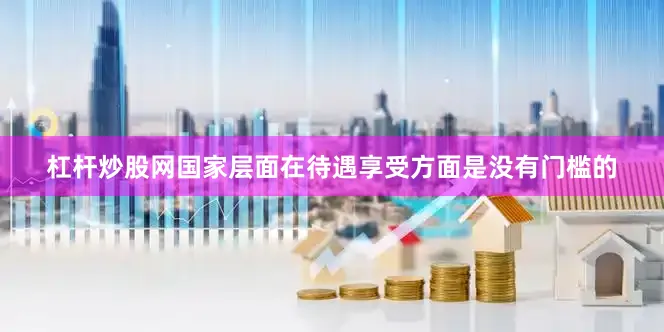 杠杆炒股网国家层面在待遇享受方面是没有门槛的