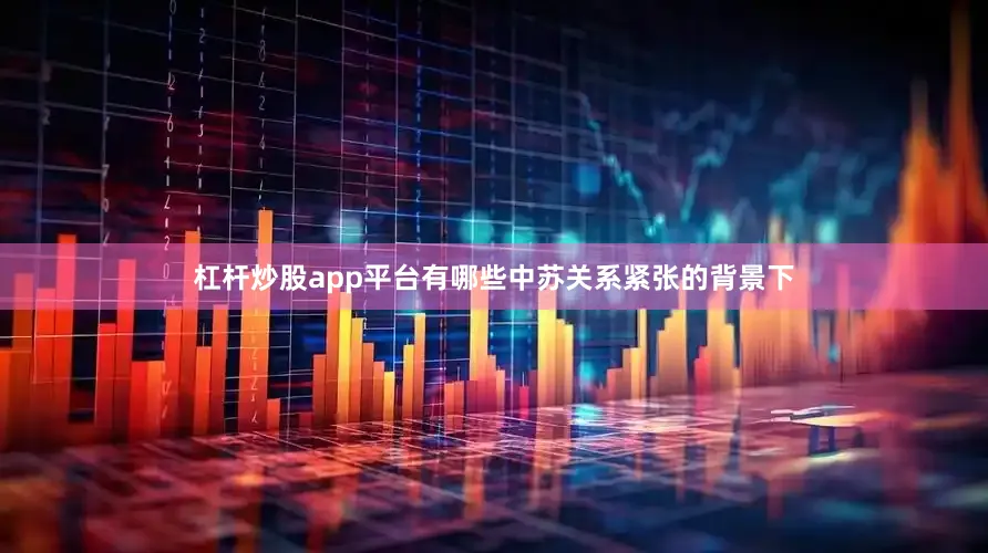 杠杆炒股app平台有哪些中苏关系紧张的背景下