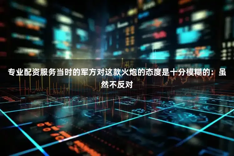 专业配资服务当时的军方对这款火炮的态度是十分模糊的：虽然不反对