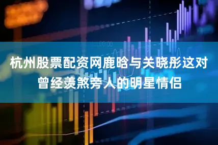 杭州股票配资网鹿晗与关晓彤这对曾经羡煞旁人的明星情侣