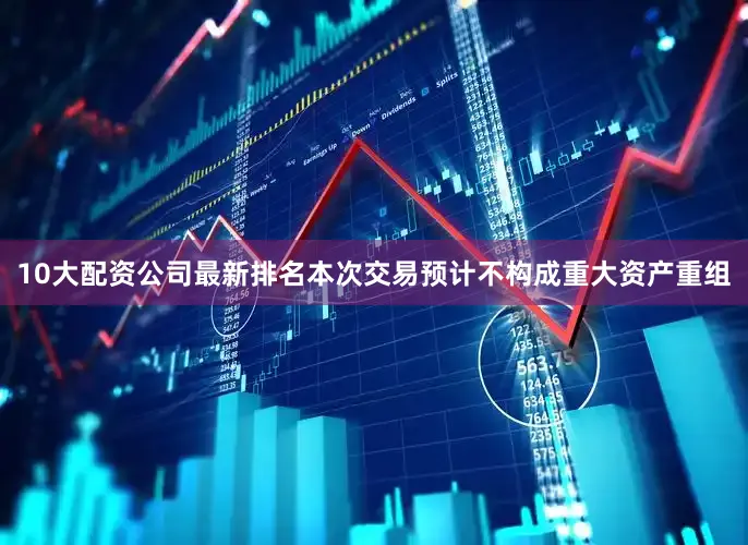 10大配资公司最新排名本次交易预计不构成重大资产重组