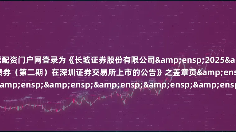 股票配资门户网登录为《长城证券股份有限公司&ensp;2025&ensp;年面向专业投资者公开发行公司债券（第二期）在深圳证券交易所上市的公告》之盖章页&ensp;&ensp;&ensp;&ensp;&ensp;&ensp;&ensp;&ensp;&ensp;&ensp;&ensp;&e