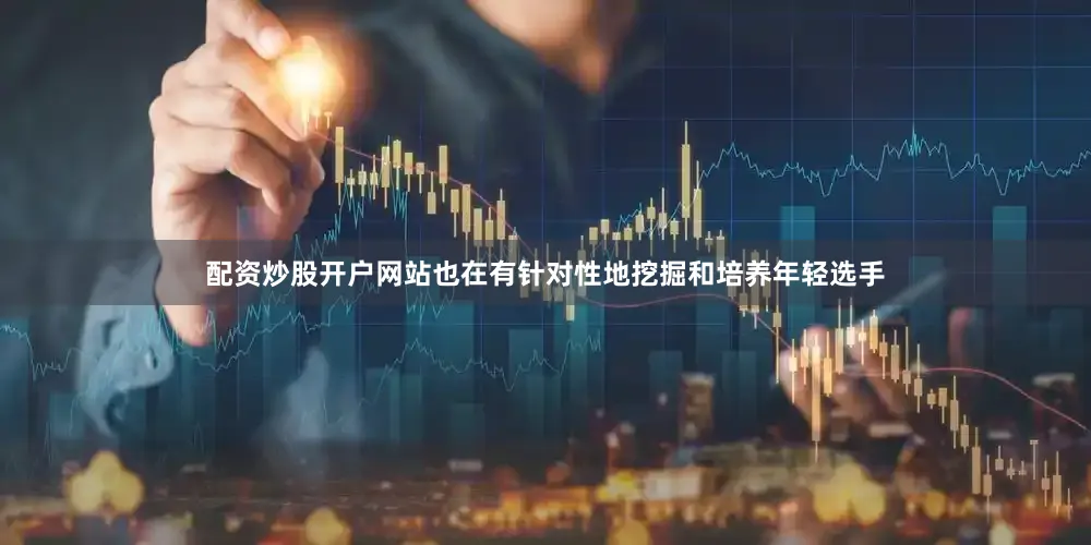 配资炒股开户网站也在有针对性地挖掘和培养年轻选手